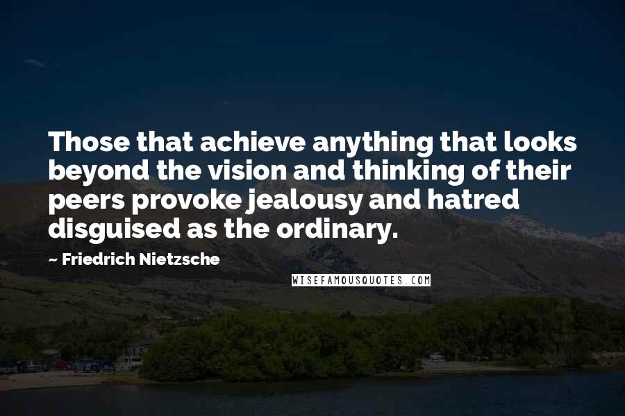 Friedrich Nietzsche Quotes: Those that achieve anything that looks beyond the vision and thinking of their peers provoke jealousy and hatred disguised as the ordinary.