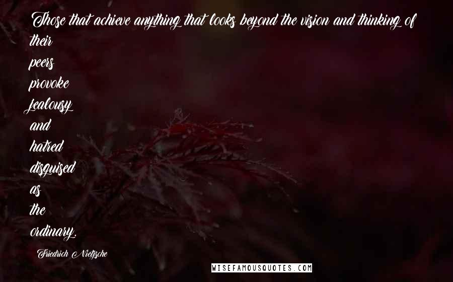 Friedrich Nietzsche Quotes: Those that achieve anything that looks beyond the vision and thinking of their peers provoke jealousy and hatred disguised as the ordinary.