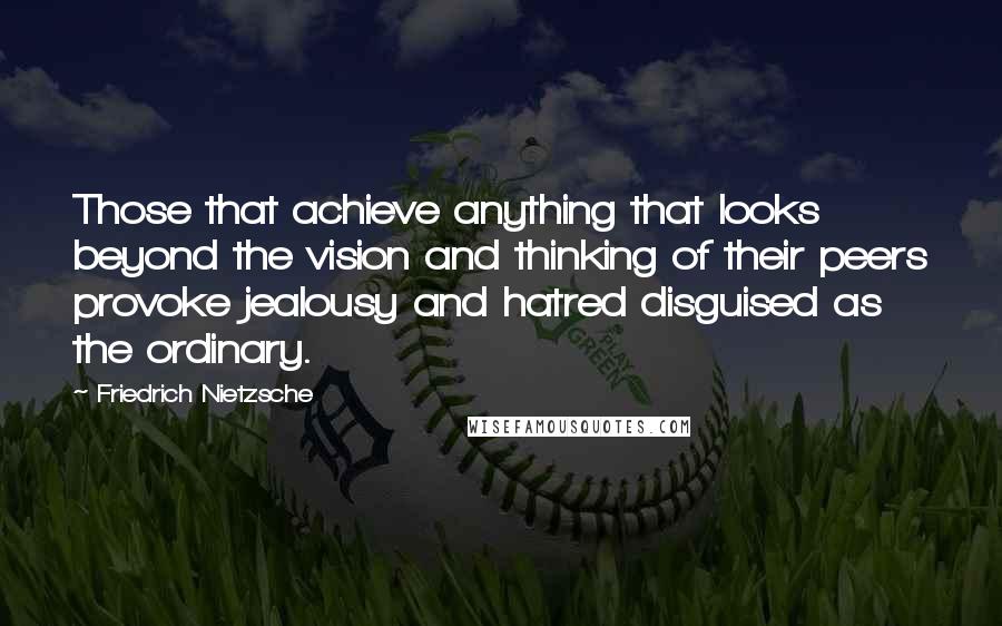 Friedrich Nietzsche Quotes: Those that achieve anything that looks beyond the vision and thinking of their peers provoke jealousy and hatred disguised as the ordinary.