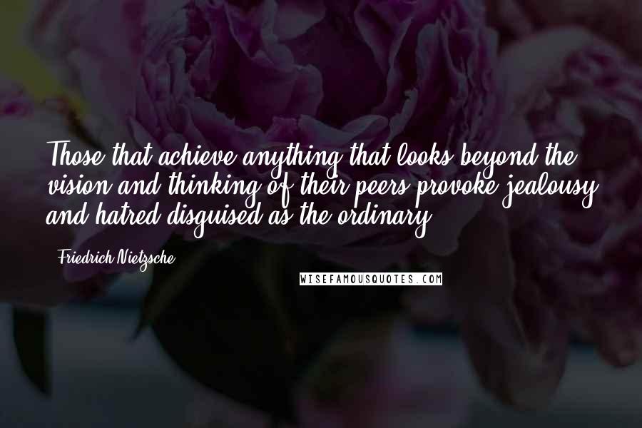 Friedrich Nietzsche Quotes: Those that achieve anything that looks beyond the vision and thinking of their peers provoke jealousy and hatred disguised as the ordinary.