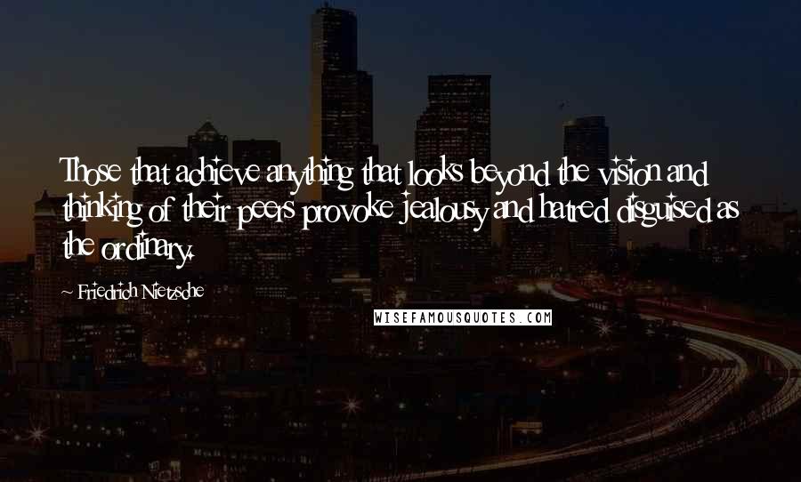 Friedrich Nietzsche Quotes: Those that achieve anything that looks beyond the vision and thinking of their peers provoke jealousy and hatred disguised as the ordinary.
