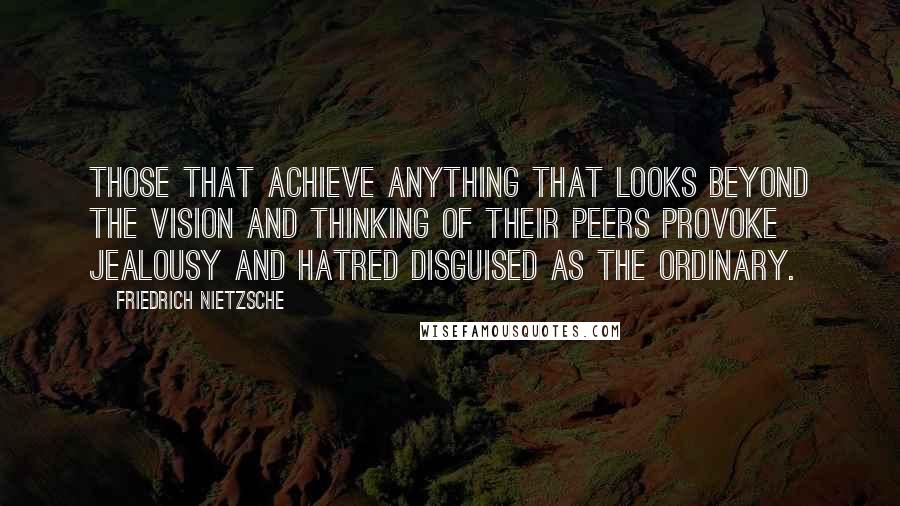 Friedrich Nietzsche Quotes: Those that achieve anything that looks beyond the vision and thinking of their peers provoke jealousy and hatred disguised as the ordinary.