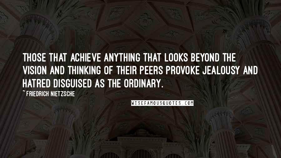 Friedrich Nietzsche Quotes: Those that achieve anything that looks beyond the vision and thinking of their peers provoke jealousy and hatred disguised as the ordinary.