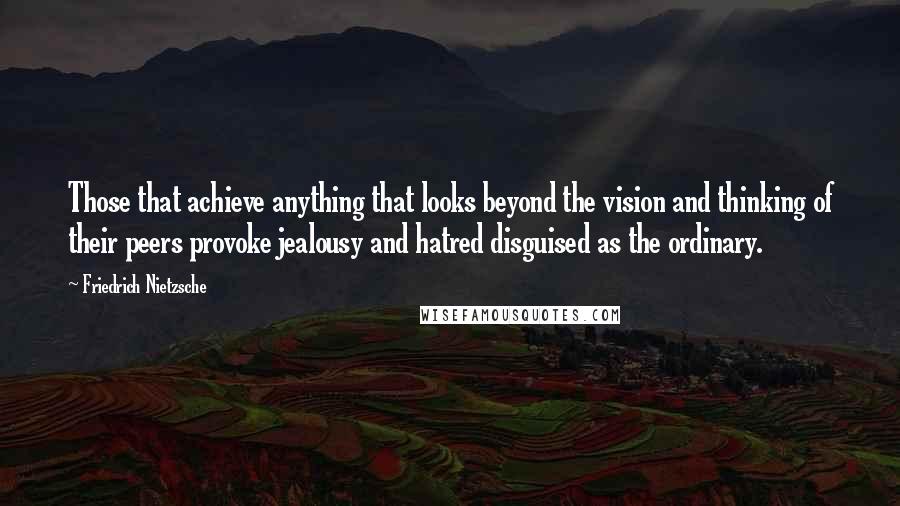 Friedrich Nietzsche Quotes: Those that achieve anything that looks beyond the vision and thinking of their peers provoke jealousy and hatred disguised as the ordinary.