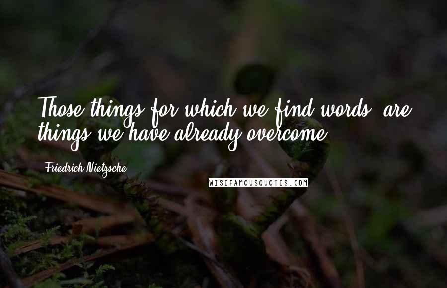 Friedrich Nietzsche Quotes: Those things for which we find words, are things we have already overcome.