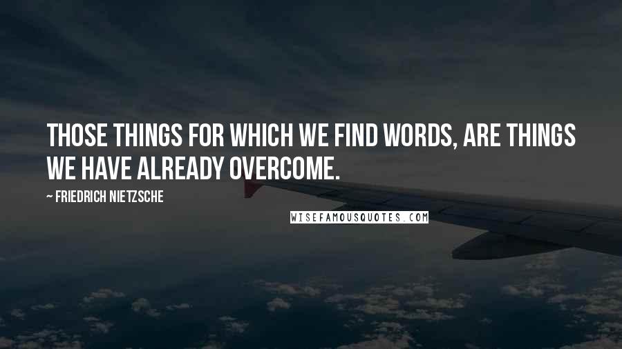 Friedrich Nietzsche Quotes: Those things for which we find words, are things we have already overcome.