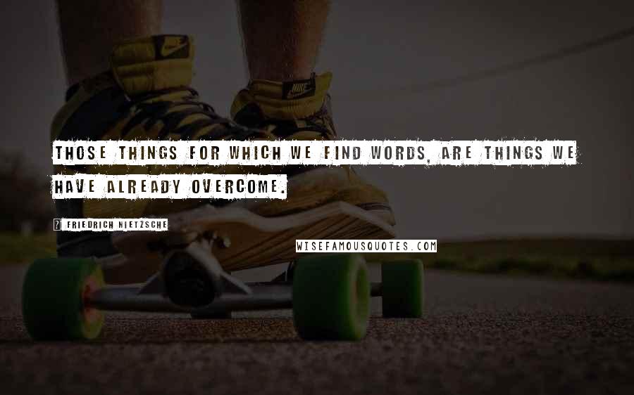 Friedrich Nietzsche Quotes: Those things for which we find words, are things we have already overcome.