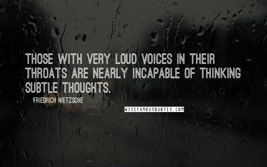 Friedrich Nietzsche Quotes: Those with very loud voices in their throats are nearly incapable of thinking subtle thoughts.