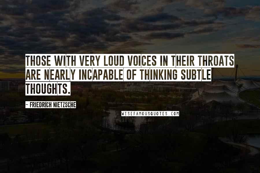 Friedrich Nietzsche Quotes: Those with very loud voices in their throats are nearly incapable of thinking subtle thoughts.