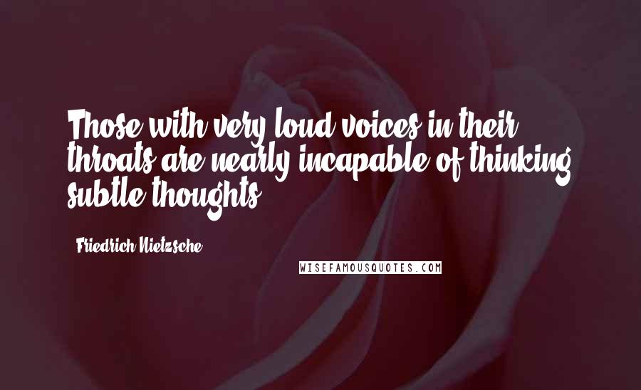 Friedrich Nietzsche Quotes: Those with very loud voices in their throats are nearly incapable of thinking subtle thoughts.