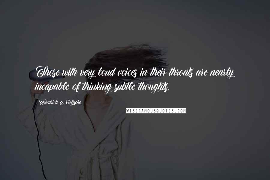 Friedrich Nietzsche Quotes: Those with very loud voices in their throats are nearly incapable of thinking subtle thoughts.