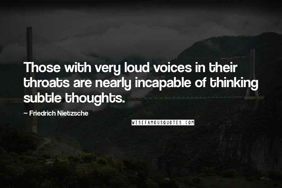 Friedrich Nietzsche Quotes: Those with very loud voices in their throats are nearly incapable of thinking subtle thoughts.