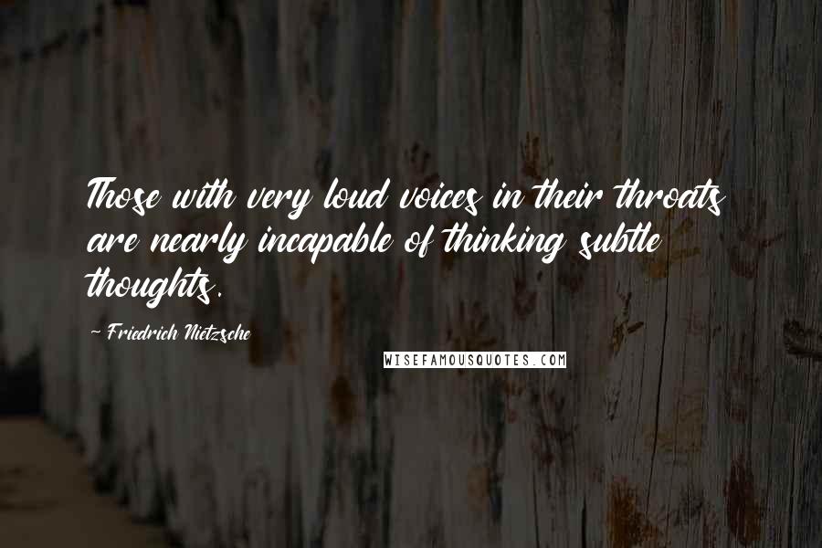 Friedrich Nietzsche Quotes: Those with very loud voices in their throats are nearly incapable of thinking subtle thoughts.