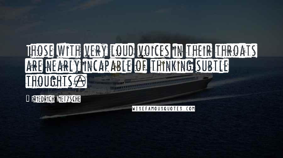 Friedrich Nietzsche Quotes: Those with very loud voices in their throats are nearly incapable of thinking subtle thoughts.
