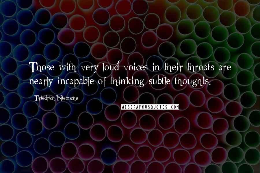 Friedrich Nietzsche Quotes: Those with very loud voices in their throats are nearly incapable of thinking subtle thoughts.