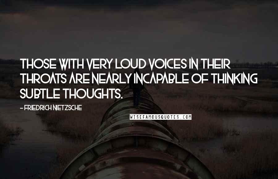 Friedrich Nietzsche Quotes: Those with very loud voices in their throats are nearly incapable of thinking subtle thoughts.
