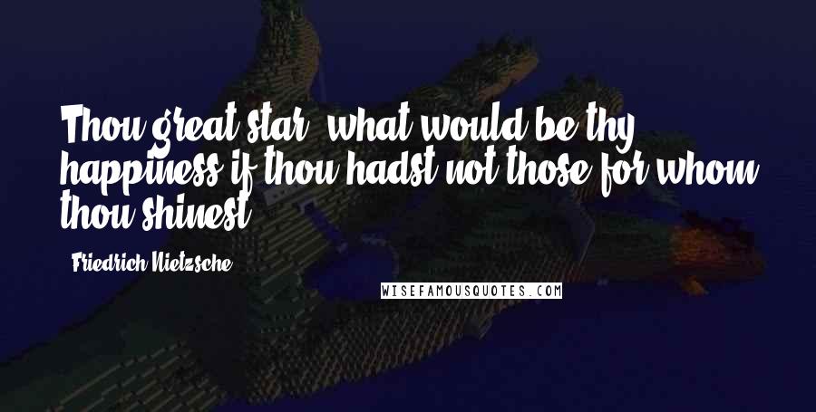Friedrich Nietzsche Quotes: Thou great star! what would be thy happiness if thou hadst not those for whom thou shinest!