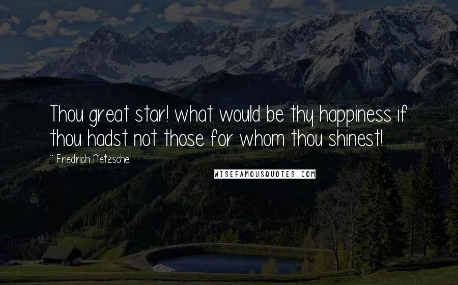 Friedrich Nietzsche Quotes: Thou great star! what would be thy happiness if thou hadst not those for whom thou shinest!