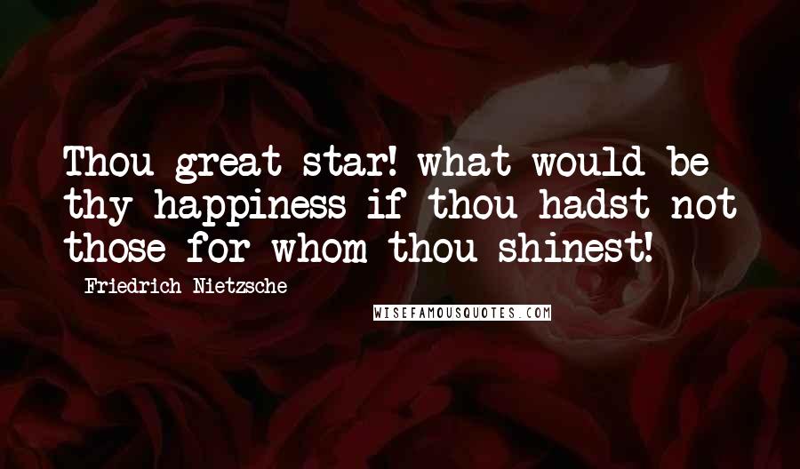 Friedrich Nietzsche Quotes: Thou great star! what would be thy happiness if thou hadst not those for whom thou shinest!