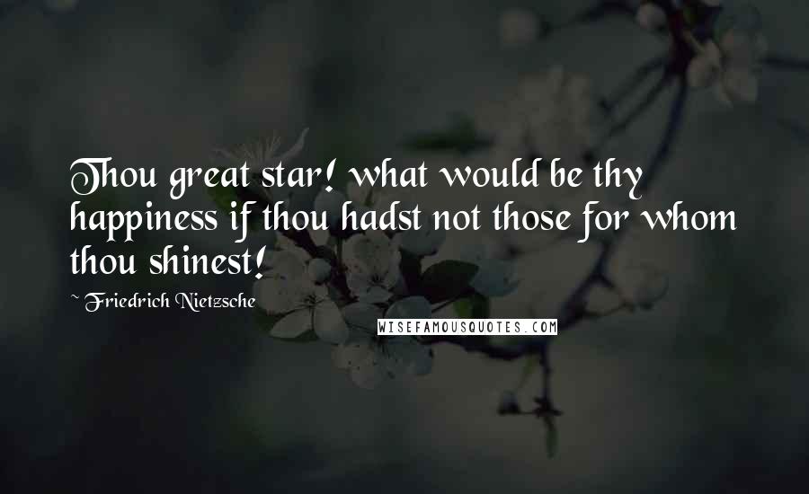 Friedrich Nietzsche Quotes: Thou great star! what would be thy happiness if thou hadst not those for whom thou shinest!