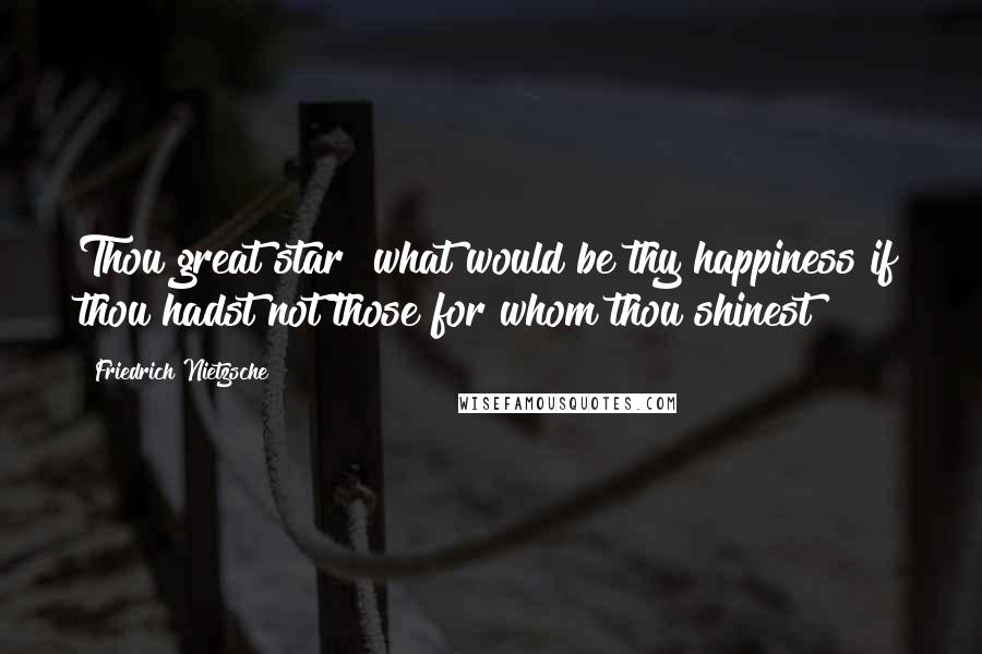 Friedrich Nietzsche Quotes: Thou great star! what would be thy happiness if thou hadst not those for whom thou shinest!