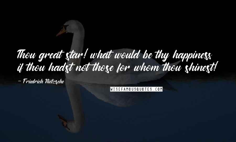 Friedrich Nietzsche Quotes: Thou great star! what would be thy happiness if thou hadst not those for whom thou shinest!