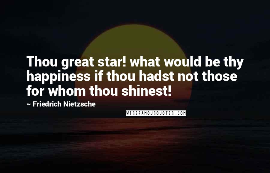 Friedrich Nietzsche Quotes: Thou great star! what would be thy happiness if thou hadst not those for whom thou shinest!