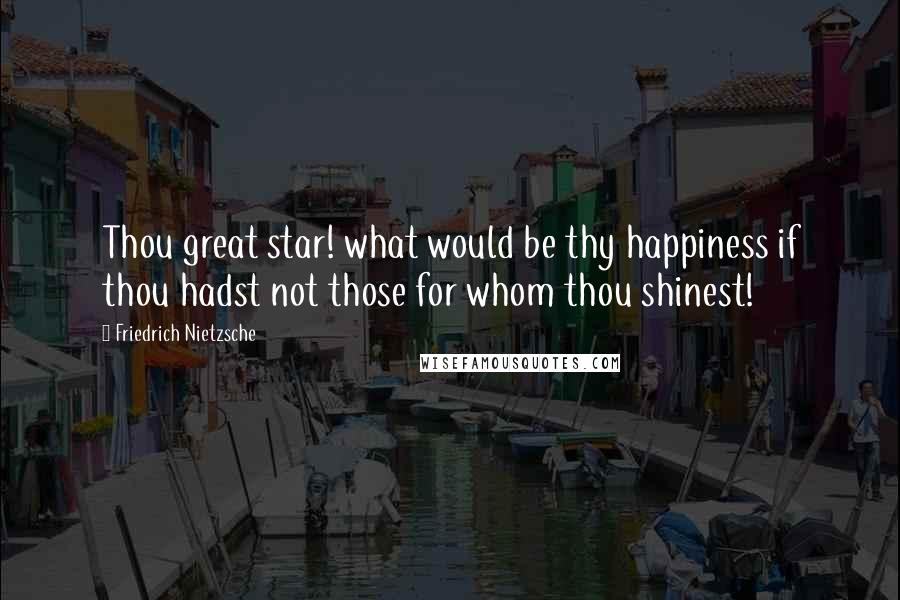 Friedrich Nietzsche Quotes: Thou great star! what would be thy happiness if thou hadst not those for whom thou shinest!