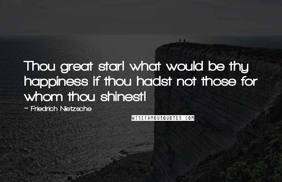 Friedrich Nietzsche Quotes: Thou great star! what would be thy happiness if thou hadst not those for whom thou shinest!
