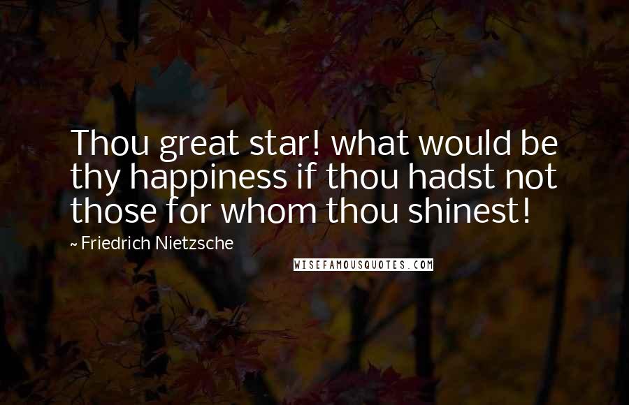 Friedrich Nietzsche Quotes: Thou great star! what would be thy happiness if thou hadst not those for whom thou shinest!