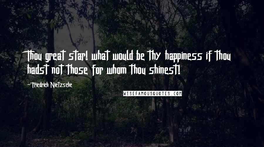 Friedrich Nietzsche Quotes: Thou great star! what would be thy happiness if thou hadst not those for whom thou shinest!