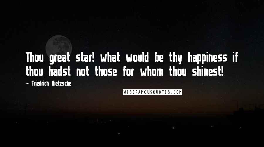 Friedrich Nietzsche Quotes: Thou great star! what would be thy happiness if thou hadst not those for whom thou shinest!