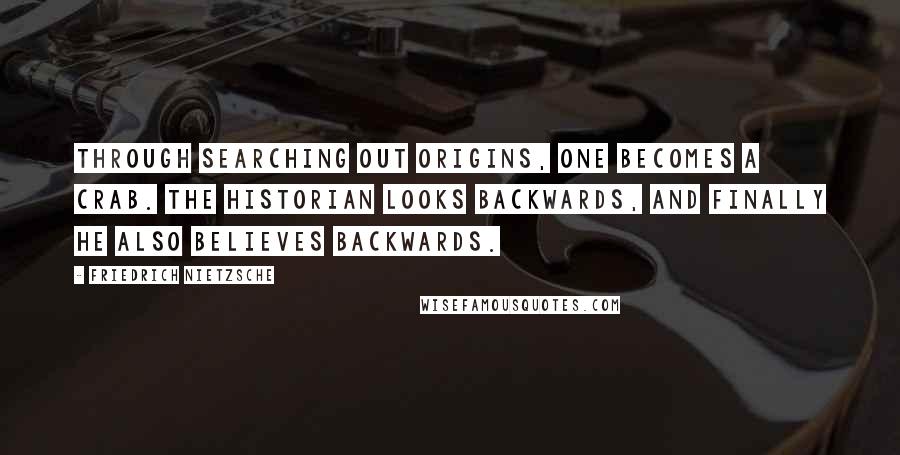 Friedrich Nietzsche Quotes: Through searching out origins, one becomes a crab. The historian looks backwards, and finally he also believes backwards.