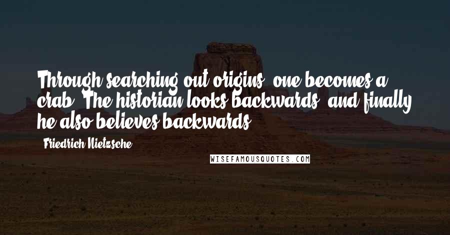 Friedrich Nietzsche Quotes: Through searching out origins, one becomes a crab. The historian looks backwards, and finally he also believes backwards.