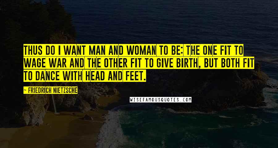 Friedrich Nietzsche Quotes: Thus do I want man and woman to be: the one fit to wage war and the other fit to give birth, but both fit to dance with head and feet.