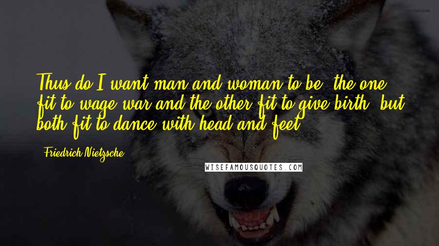 Friedrich Nietzsche Quotes: Thus do I want man and woman to be: the one fit to wage war and the other fit to give birth, but both fit to dance with head and feet.