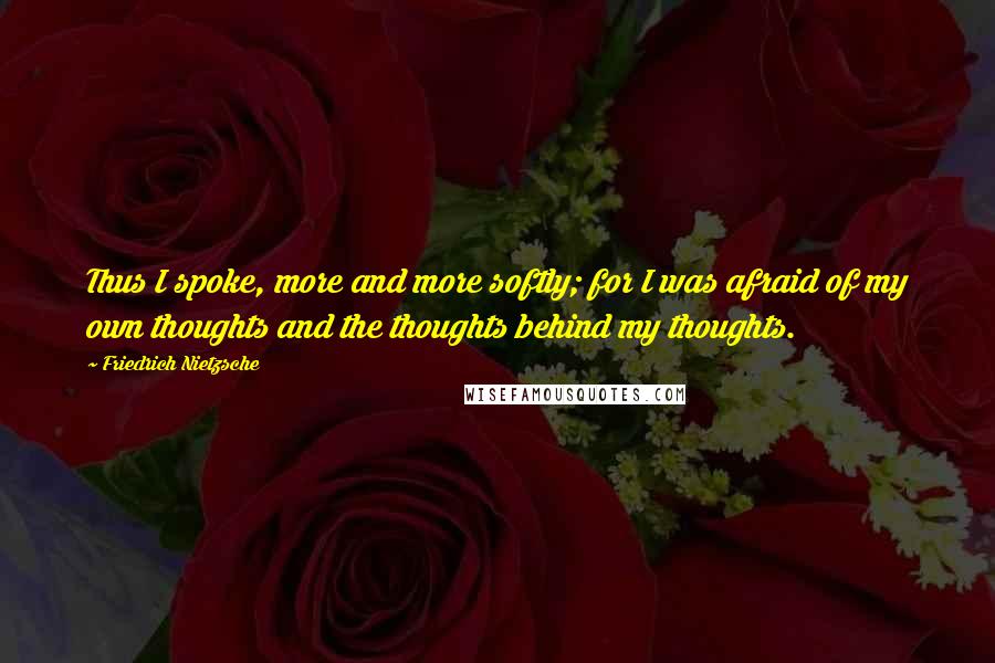 Friedrich Nietzsche Quotes: Thus I spoke, more and more softly; for I was afraid of my own thoughts and the thoughts behind my thoughts.