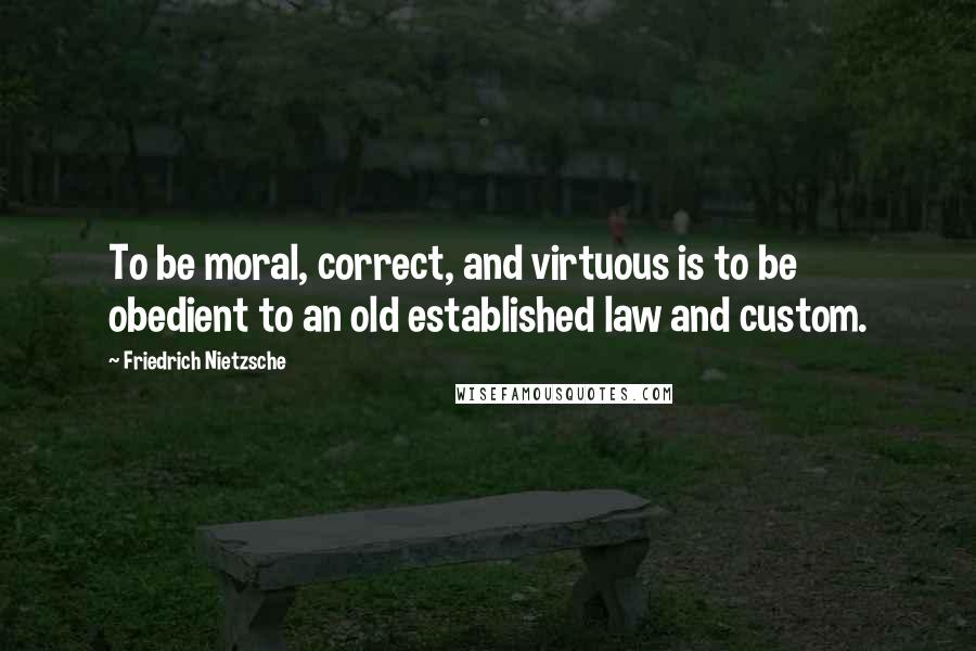 Friedrich Nietzsche Quotes: To be moral, correct, and virtuous is to be obedient to an old established law and custom.