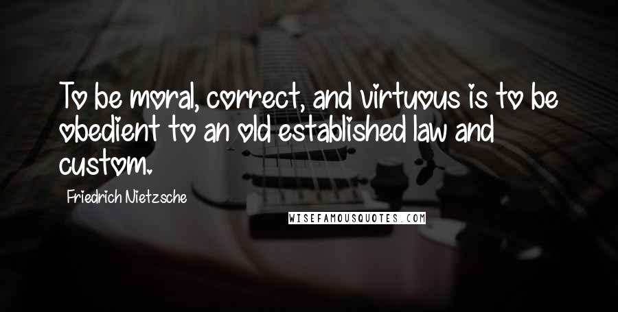 Friedrich Nietzsche Quotes: To be moral, correct, and virtuous is to be obedient to an old established law and custom.