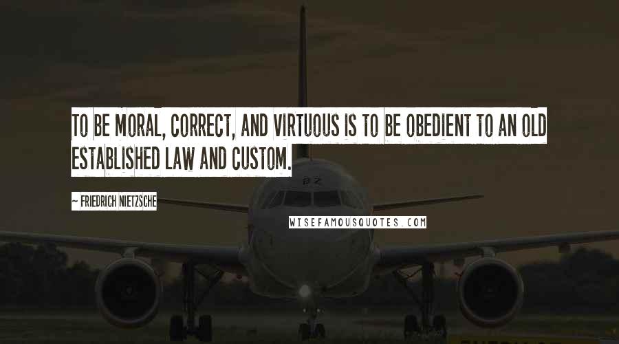 Friedrich Nietzsche Quotes: To be moral, correct, and virtuous is to be obedient to an old established law and custom.