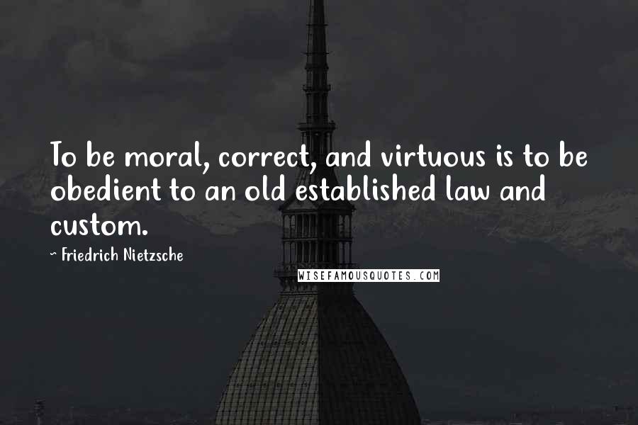 Friedrich Nietzsche Quotes: To be moral, correct, and virtuous is to be obedient to an old established law and custom.