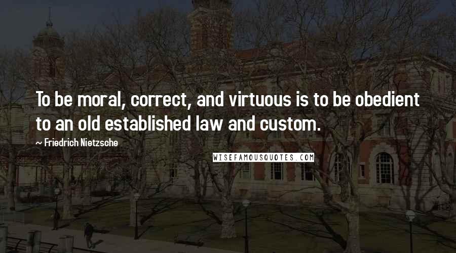 Friedrich Nietzsche Quotes: To be moral, correct, and virtuous is to be obedient to an old established law and custom.