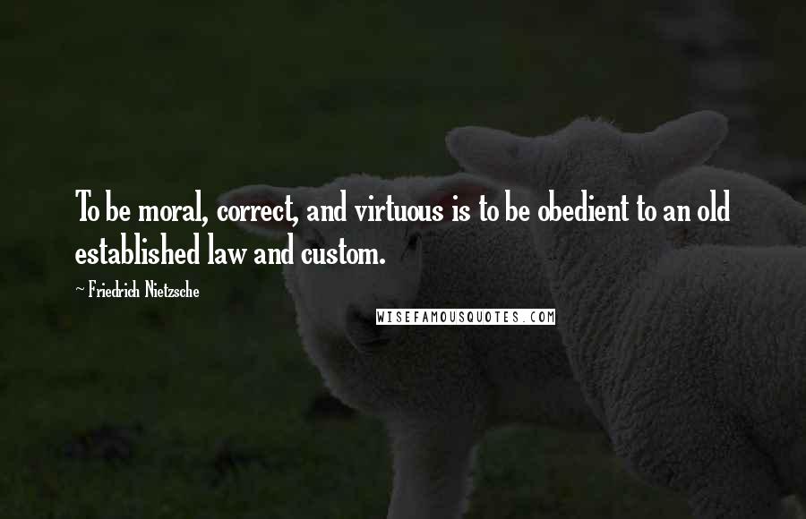 Friedrich Nietzsche Quotes: To be moral, correct, and virtuous is to be obedient to an old established law and custom.