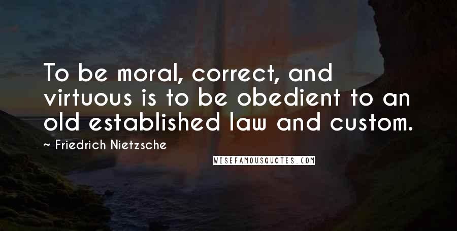 Friedrich Nietzsche Quotes: To be moral, correct, and virtuous is to be obedient to an old established law and custom.