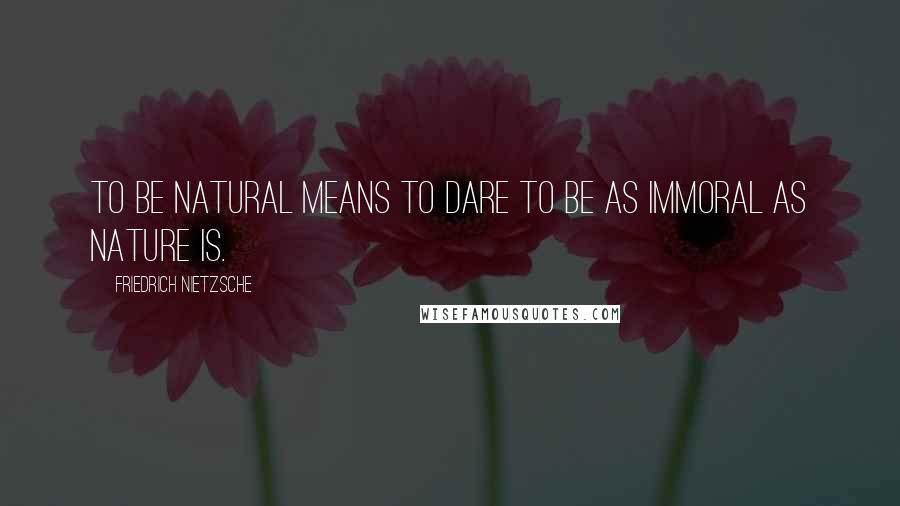 Friedrich Nietzsche Quotes: To be natural means to dare to be as immoral as Nature is.