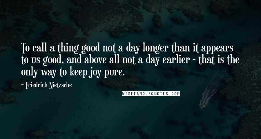 Friedrich Nietzsche Quotes: To call a thing good not a day longer than it appears to us good, and above all not a day earlier - that is the only way to keep joy pure.