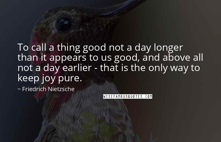Friedrich Nietzsche Quotes: To call a thing good not a day longer than it appears to us good, and above all not a day earlier - that is the only way to keep joy pure.
