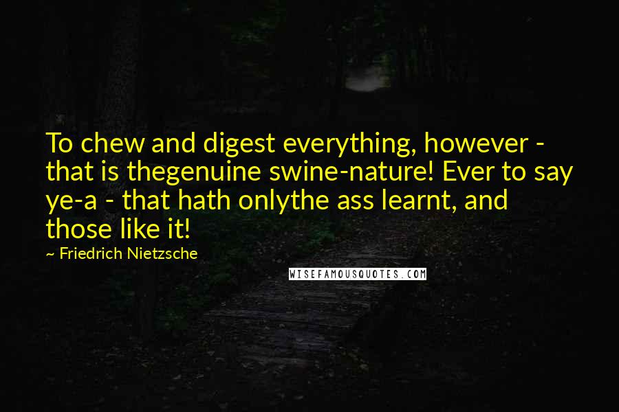 Friedrich Nietzsche Quotes: To chew and digest everything, however - that is thegenuine swine-nature! Ever to say ye-a - that hath onlythe ass learnt, and those like it!