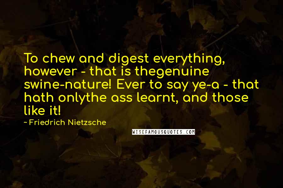 Friedrich Nietzsche Quotes: To chew and digest everything, however - that is thegenuine swine-nature! Ever to say ye-a - that hath onlythe ass learnt, and those like it!