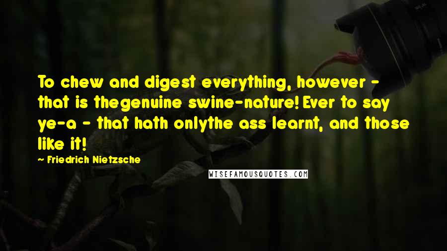 Friedrich Nietzsche Quotes: To chew and digest everything, however - that is thegenuine swine-nature! Ever to say ye-a - that hath onlythe ass learnt, and those like it!
